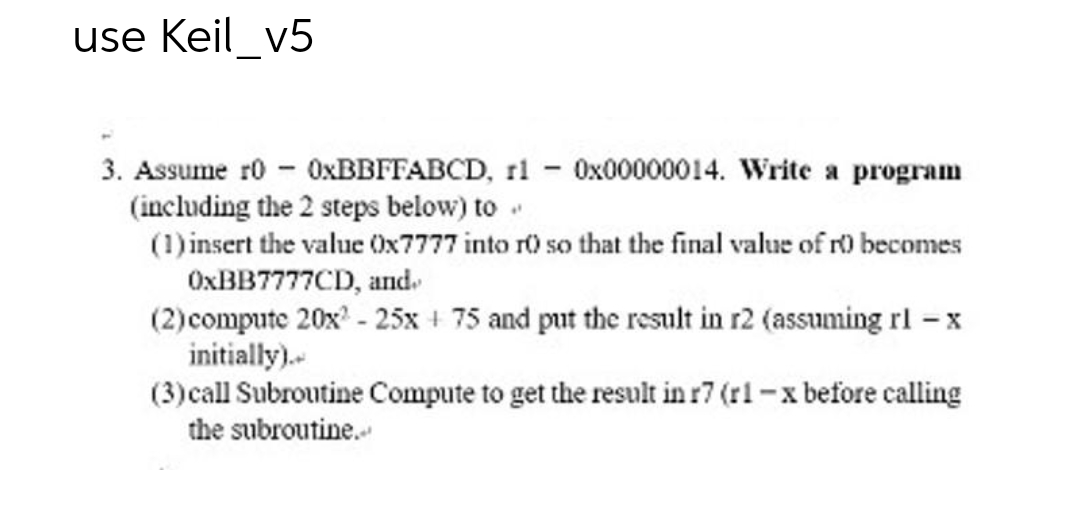 use Keil_v5
3. Assume r0 - 0xBBFFABCD, r1 - 0x00000014. Write a program
(including the 2 steps below) to .
(1) insert the value Ox7777 into ro so that the final value of r0 becomes
OxBB7777CD, and.
(2) compute 20x² - 25x + 75 and put the result in r2 (assuming rl - x
initially)..
(3) call Subroutine Compute to get the result in r7 (r1-x before calling
the subroutine..