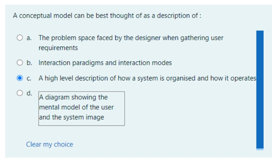 A conceptual model can be best thought of as a description of:
The problem space faced by the designer when gathering user
requirements
b.
Interaction paradigms and interaction modes
c.
A high level description of how a system is organised and how it operates
O d.
A diagram showing the
mental model of the user
and the system image
Clear my choice