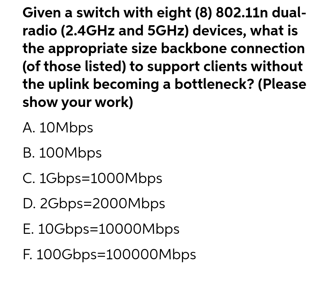 Given a switch with eight (8) 802.11n dual-
radio (2.4GHz and 5GHz) devices, what is
the appropriate size backbone connection
(of those listed) to support clients without
the uplink becoming a bottleneck? (Please
show your work)
A. 10Mbps
B. 100Mbps
C. 1Gbps=1000Mbps
D. 2Gbps-2000Mbps
E. 10Gbps=10000Mbps
F. 100Gbps=100000Mbps