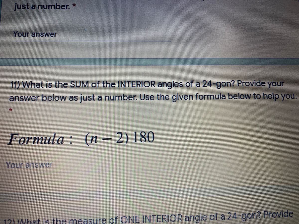 just a number. *
Your answer
11) What is the SUM of the INTERIOR angles of a 24-gon? Provide your
answer below as justa number, Use the given formula below to help you.
%3D
Formula : (n - 2) 180
Your answer
12) What is the measure of ONE INTERIOR angle of a 24-gon? Provide

