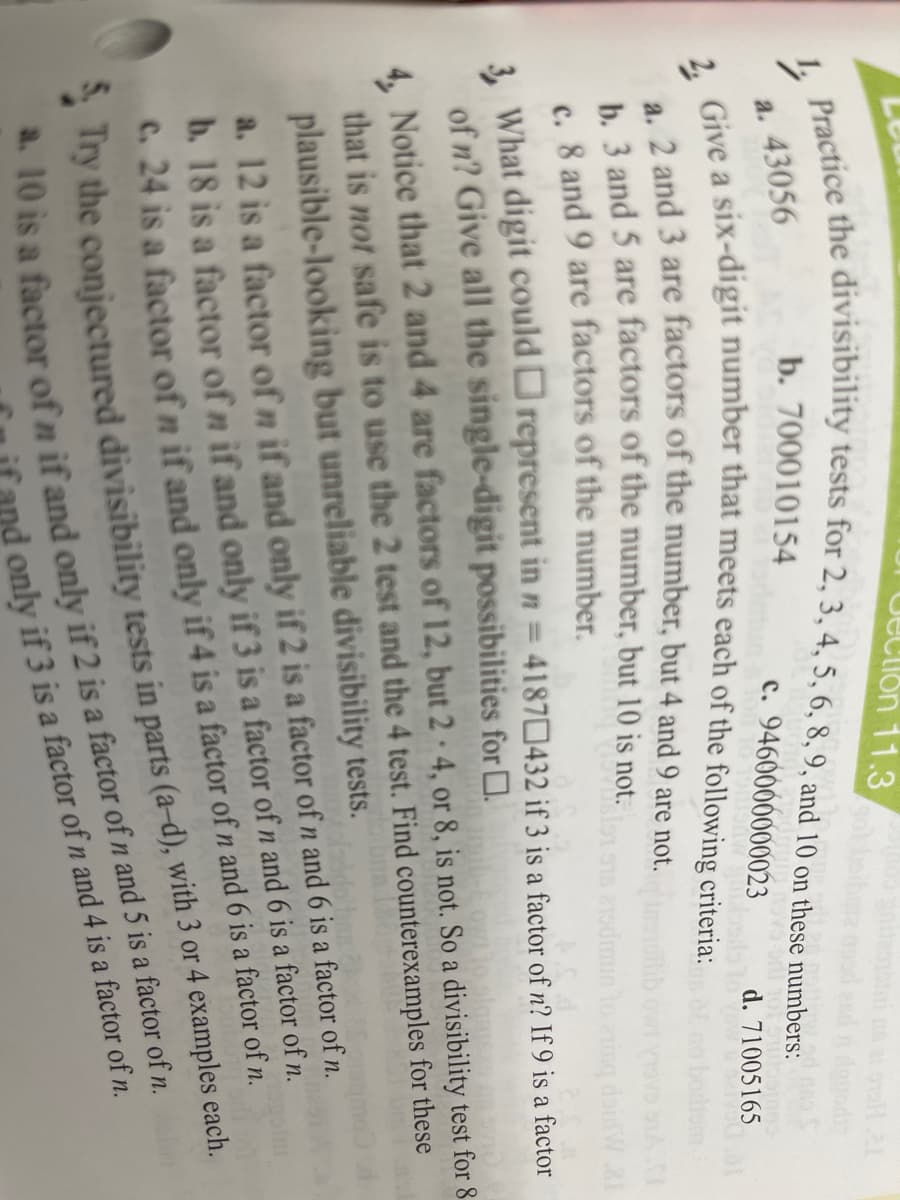 Clon 11.3
adtice the divisibility tests for 2, 3, 4, 5, 6, 8, 9, and 10 on these numbers:
b. 700010154
Give a six-digit number that meets each of the following criteria:
а. 43056
c. 9460000000023
d. 71005165
2 and 3 are factors of the number, but 4 and 9 are not.
b. 3 and 5 are factors of the number, but 10 is not.
c. 8 and 9 are factors of the number.
3. What digit could represent in n = 41870432 if 3 is a factor of n? If 9 is a factor
of n? Give all the single-digit possibilities for D.
monto
4. Notice that 2 and 4 are factors of 12, but 2 · 4, or 8, is not. So a divisibility test for 8
that is not safe is to use the 2 test and the 4 test. Find counterexamples for these
plausible-looking but unreliable divisibility tests.
a. 12 is a factor of n if and only if 2 is a factor of n and 6 is a factor of n.
b. 18 is a factor of n if and only if 3 is a factor of n and 6 is a factor of n.
C. 24 is a factor of n if and only if 4 is a factor of n and 6 is a factor of n.
a. 10 is a factor of n if and only if 2 is a of n and 5 is a factor of n.
nd only if 3 is a factor of n and 4 is a factor of n.
y the conjectured divisibility tests in parts (a-d), with 3 or 4 examples each.
