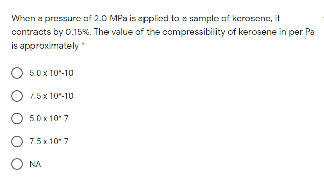 When a pressure of 2.0 MPa is applied to a sample of kerosene, it
contracts by 0.15%. The value of the compressibility of kerosene in per Pa
is approximately *
5.0 x 10^-10
O 7.5 x 10^-10
5.0 x 10^-7
7.5 x 10^-7
O NA
