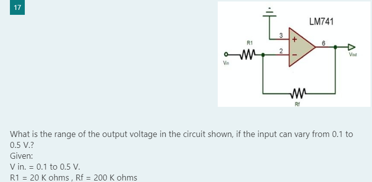 17
LM741
3
R1
Vout
Vin
Rf
What is the range of the output voltage in the circuit shown, if the input can vary from 0.1 to
0.5 V.?
Given:
V in. = 0.1 to 0.5 V.
R1 = 20 K ohms , Rf = 200 K ohms
