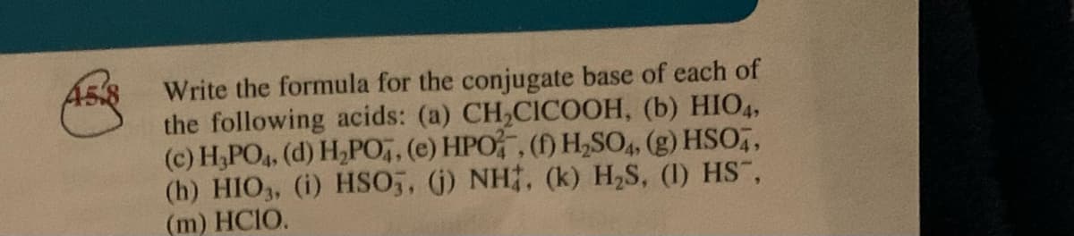 Write the formula for the conjugate base of each of
the following acids: (a) CH,CICOOH, (b) HIO4,
(c) H,PO4, (d) H,PO, (e) HPO, (f) H,SO,, (g) HSO,,
(h) HIO3, (i) HSO,, (j) NH, (k) H,S, (1) HS,
(m) HCIO.
A58
