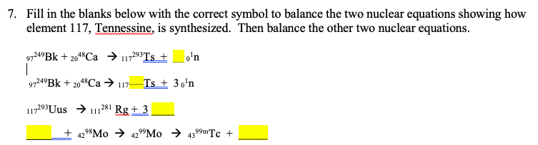 7. Fill in the blanks below with the correct symbol to balance the two nuclear equations showing how
element 117, Tennessine, is synthesized. Then balance the other two nuclear equations.
97249BK + 2018Ca → 117293TS +
|
97249BK + 204$Ca → 117-
o'n
Ts + 30'n
17293 Uus > 11
281 Rg + 3
429*Mo → 4299MO → 4399mTc +

