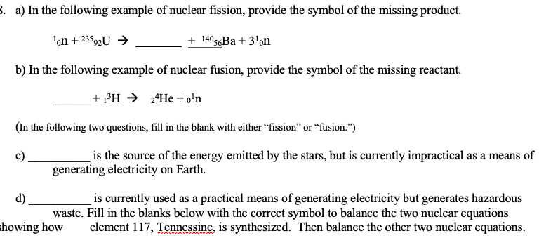 3. a) In the following example of nuclear fission, provide the symbol of the missing product.
'on + 23592U →
+ 14056B + 3'on
b) In the following example of nuclear fusion, provide the symbol of the missing reactant.
+ 1³H → 2*He + o'n
(In the following two questions, fill in the blank with either “fission" or “fusion.")
c)
is the source of the energy emitted by the stars, but is currently impractical as a means of
generating electricity on Earth.
is currently used as a practical means of generating electricity but generates hazardous
waste. Fill in the blanks below with the correct symbol to balance the two nuclear equations
element 117, Tennessine, is synthesized. Then balance the other two nuclear equations.
d)
showing how
