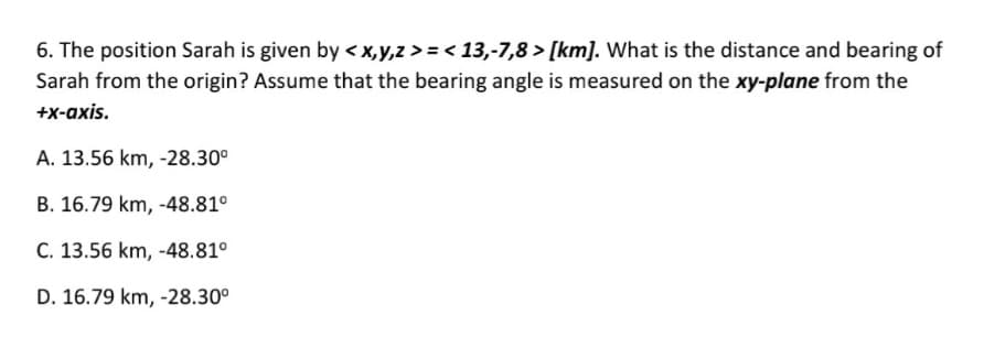 6. The position Sarah is given by < x,y,z > = < 13,-7,8 > [km]. What is the distance and bearing of
Sarah from the origin? Assume that the bearing angle is measured on the xy-plane from the
+x-axis.
A. 13.56 km, -28.30°
B. 16.79 km, -48.81°
C. 13.56 km, -48.81°
D. 16.79 km, -28.30°
