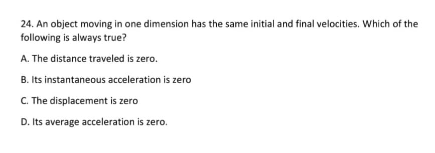24. An object moving in one dimension has the same initial and final velocities. Which of the
following is always true?
A. The distance traveled is zero.
B. Its instantaneous acceleration is zero
C. The displacement is zero
D. Its average acceleration is zero.
