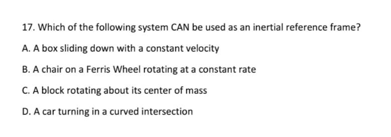 17. Which of the following system CAN be used as an inertial reference frame?
A. A box sliding down with a constant velocity
B. A chair on a Ferris Wheel rotating at a constant rate
C. A block rotating about its center of mass
D. A car turning in a curved intersection
