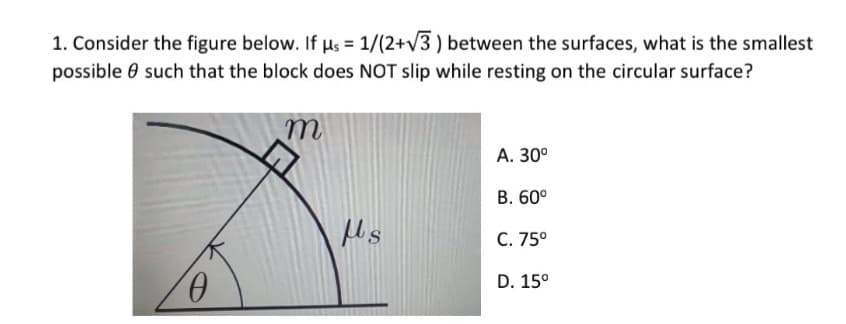 1. Consider the figure below. If µs = 1/(2+v3 ) between the surfaces, what is the smallest
possible e such that the block does NOT slip while resting on the circular surface?
А. 30°
В. 60°
C. 75°
D. 15°
