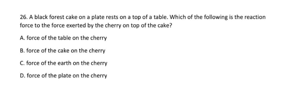 26. A black forest cake on a plate rests on a top of a table. Which of the following is the reaction
force to the force exerted by the cherry on top of the cake?
A. force of the table on the cherry
B. force of the cake on the cherry
C. force of the earth on the cherry
D. force of the plate on the cherry
