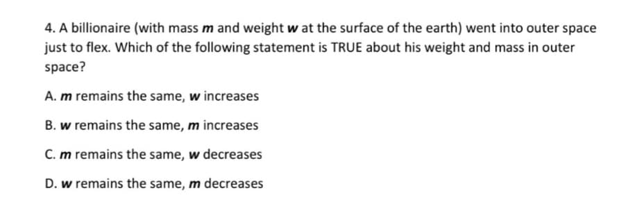 4. A billionaire (with mass m and weight w at the surface of the earth) went into outer space
just to flex. Which of the following statement is TRUE about his weight and mass in outer
space?
A. m remains the same, w increases
B. w remains the same, m increases
C. m remains the same, w decreases
D. w remains the same, m decreases
