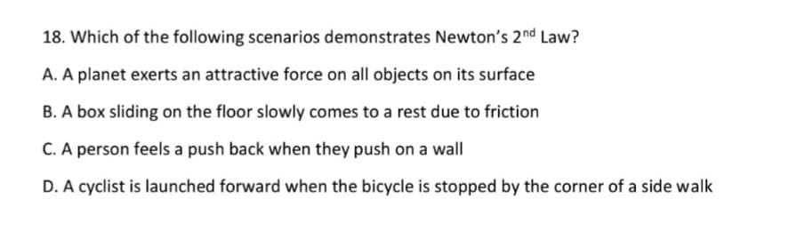 18. Which of the following scenarios demonstrates Newton's 2nd Law?
A. A planet exerts an attractive force on all objects on its surface
B. A box sliding on the floor slowly comes to a rest due to friction
C. A person feels a push back when they push on a wall
D. A cyclist is launched forward when the bicycle is stopped by the corner of a side walk
