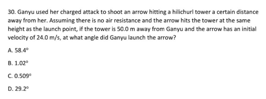 30. Ganyu used her charged attack to shoot an arrow hitting a hilichurl tower a certain distance
away from her. Assuming there is no air resistance and the arrow hits the tower at the same
height as the launch point, if the tower is 50.0 m away from Ganyu and the arrow has an initial
velocity of 24.0 m/s, at what angle did Ganyu launch the arrow?
A. 58.4°
B. 1.02°
C. 0.509°
D. 29.2°
