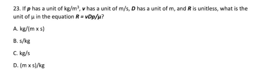 23. If p has a unit of kg/m3, v has a unit of m/s, D has a unit of m, and R is unitless, what is the
unit of u in the equation R = vDp/µ?
A. kg/(m x s)
B. s/kg
C. kg/s
D. (m x s)/kg
