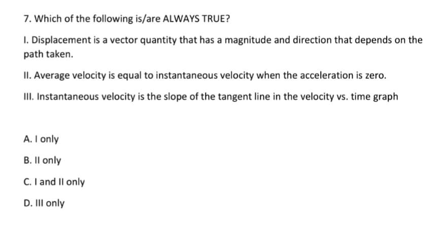 7. Which of the following is/are ALWAYS TRUE?
I. Displacement is a vector quantity that has a magnitude and direction that depends on the
path taken.
II. Average velocity is equal to instantaneous velocity when the acceleration is zero.
II. Instantaneous velocity is the slope of the tangent line in the velocity vs. time graph
A. I only
B. Il only
C. I and Il only
D. III only
