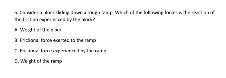 5. Consider a block sliding down a rough ramp. Which of the following forces is the reaction of
the friction experienced by the block?
A. Weight of the block
B. Frictional force exerted to the ramp
C. Frictional force experienced by the ramp
D. Weight of the ramp

