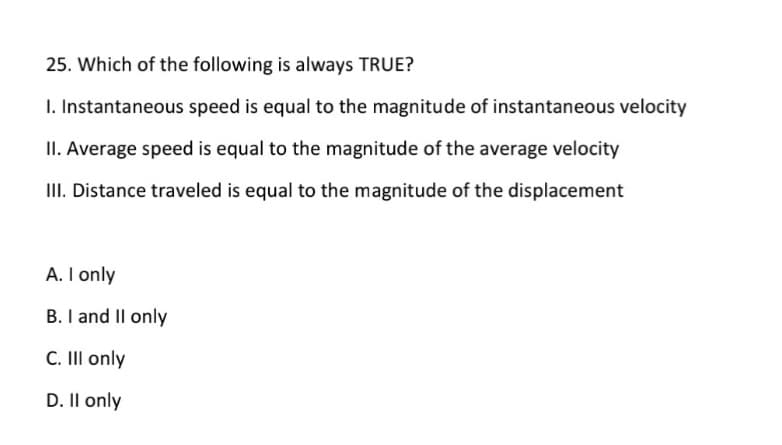 25. Which of the following is always TRUE?
I. Instantaneous speed is equal to the magnitude of instantaneous velocity
II. Average speed is equal to the magnitude of the average velocity
III. Distance traveled is equal to the magnitude of the displacement
A. I only
B. I and Il only
C. II only
D. Il only

