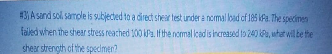 # 3) A sand soll sample is subjected to a direct shear test under a normal load of 185 kPa. The specimen
failed when the shear stress reached 100 kPa. If the normal load is increased to 240 kPa, what will be the
shear strength of the specimen?
