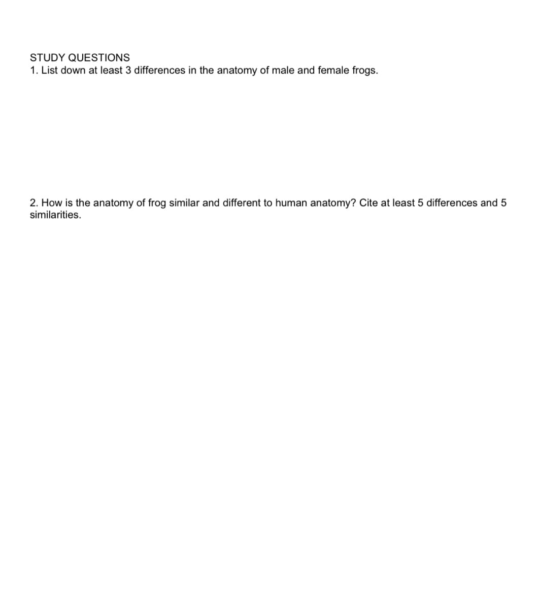 STUDY QUESTIONS
1. List down at least 3 differences in the anatomy of male and female frogs.
2. How is the anatomy of frog similar and different to human anatomy? Cite at least 5 differences and 5
similarities.