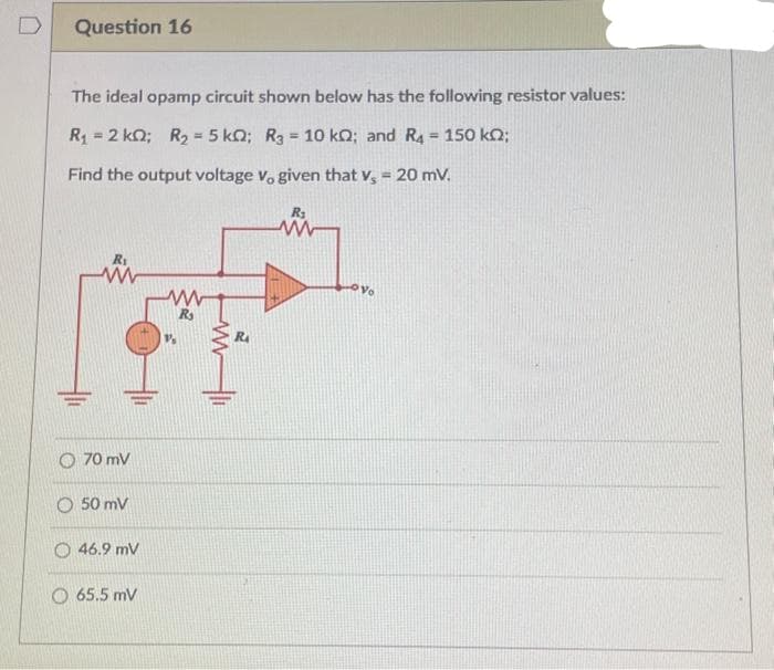 Question 16
The ideal opamp circuit shown below has the following resistor values:
R₁ = 2 kQ; R₂ = 5 kQ; R3 = 10 kQ; and R4 = 150 km;
Find the output voltage v, given that v, = 20 mV.
www
70 mV
O50 mV
46.9 mV
O 65.5 mV
www
R₂
RA
Vo