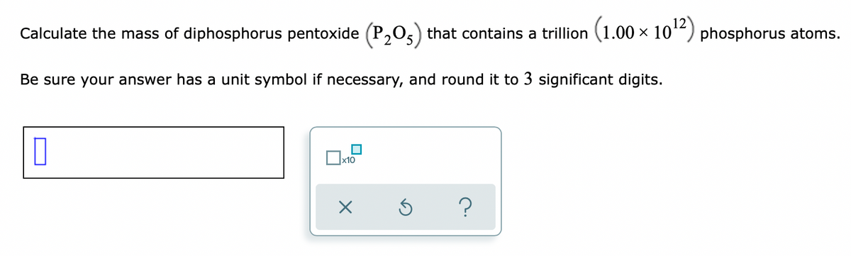 Calculate the mass of diphosphorus pentoxide (P,0,) that contains a trillion (1.00 × 10“) phosphorus atoms.
Be sure your answer has a unit symbol if necessary, and round it to 3 significant digits.
