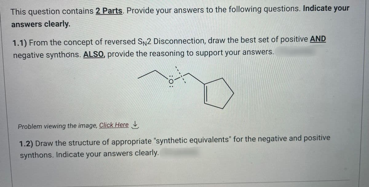 This question contains 2 Parts. Provide your answers to the following questions. Indicate your
answers clearly.
1.1) From the concept of reversed SN2 Disconnection, draw the best set of positive AND
negative synthons. ALSO, provide the reasoning to support your answers.
:O:
Problem viewing the image. Click Here
1.2) Draw the structure of appropriate "synthetic equivalents" for the negative and positive
synthons. Indicate your answers clearly.