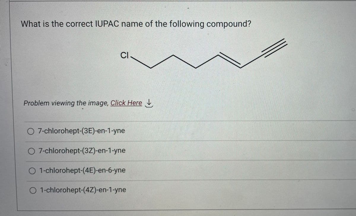 What is the correct IUPAC name of the following compound?
CI
Problem viewing the image. Click Here
O 7-chlorohept-(3E)-en-1-yne
O 7-chlorohept-(3Z)-en-1-yne
O 1-chlorohept-(4E)-en-6-yne
O 1-chlorohept-(4Z)-en-1-yne