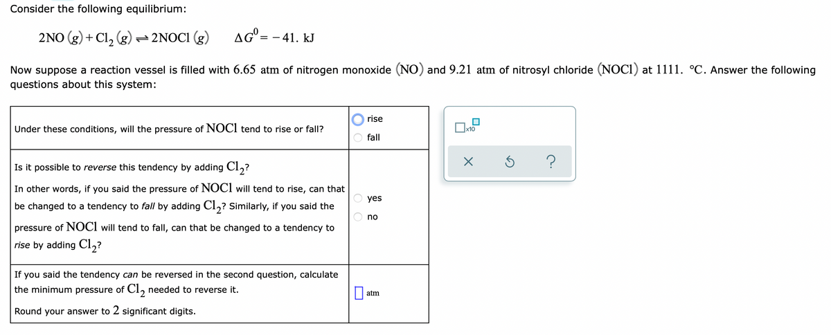 Consider the following equilibrium:
2NO (g) + Cl, (g)=2NOC1 (g)
AG° = - 41. kJ
Now suppose a reaction vessel is filled with 6.65 atm of nitrogen monoxide (NO) and 9.21 atm of nitrosyl chloride (NOCI) at 1111. °C. Answer the following
questions about this system:
rise
Under these conditions, will the pressure of NOCI tend to rise or fall?
x10
fall
?
Is it possible to reverse this tendency by adding Cl,?
In other words, if you said the pressure of NOCI will tend to rise, can that
yes
be changed to a tendency to fall by adding Cl,? Similarly, if you said the
no
pressure of NOCI will tend to fall, can that be changed to a tendency to
rise by adding Cl,?
If you said the tendency can be reversed in the second question, calculate
the minimum pressure of CI, needed to reverse it.
atm
Round your answer to 2 significant digits.
O O
