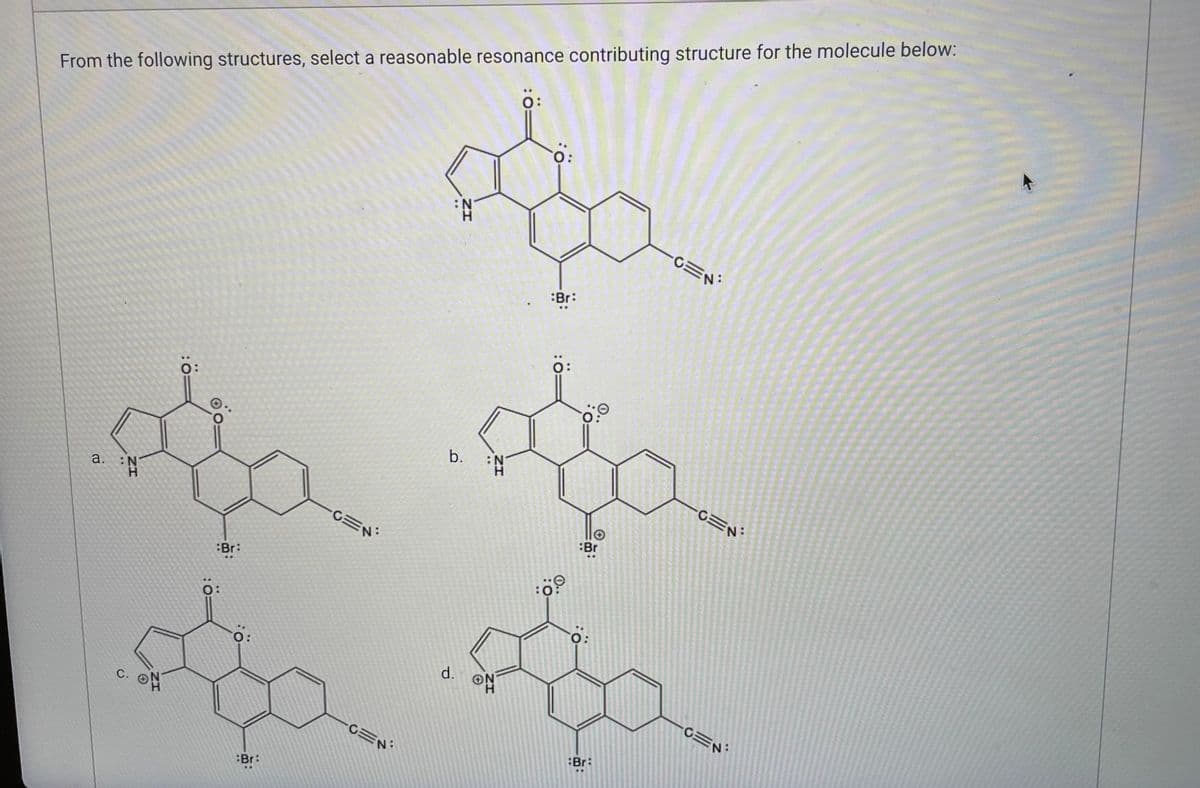 From the following structures, select a reasonable resonance contributing structure for the molecule below:
O:
:N
H
ww
O:
a. :N
C.
:Br:
O:
0:
Br:
CEN
CEN
ZI
d.
b. :N
ON
H
Br:
☆
0:0
:Br
O:
Br:
CEN
TAK WIES
CEN
N:
CEN