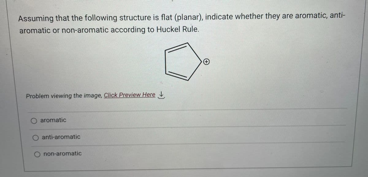 Assuming that the following structure is flat (planar), indicate whether they are aromatic, anti-
aromatic or non-aromatic according to Huckel Rule.
Problem viewing the image. Click Preview Here
O aromatic
anti-aromatic
non-aromatic
+