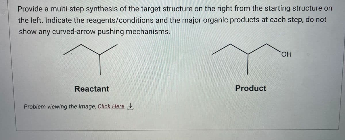 Provide a multi-step synthesis of the target structure on the right from the starting structure on
the left. Indicate the reagents/conditions and the major organic products at each step, do not
show any curved-arrow pushing mechanisms.
Reactant
Problem viewing the image, Click Here
Product
OH