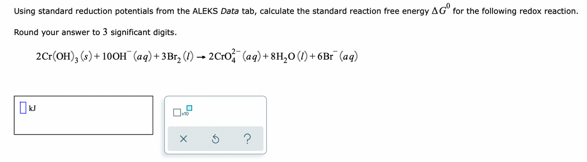 Using standard reduction potentials from the ALEKS Data tab, calculate the standard reaction free energy
AG" for the following redox reaction.
Round your answer to 3 significant digits.
2Cr(OH), (s)+ 10OH (aq)+3Br, (1) → 2C:O (aq)+ 8H,0 (1) + 6Br (aq)
