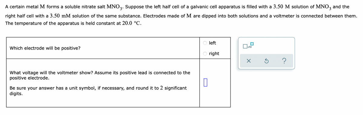 A certain metal M forms a soluble nitrate salt MNO,. Suppose the left half cell of a galvanic cell apparatus is filled with a 3.50 M solution of MNO, and the
right half cell with a 3.50 mM solution of the same substance. Electrodes made of M are dipped into both solutions and a voltmeter is connected between them.
The temperature of the apparatus is held constant at 20.0 °C.
left
x10
Which electrode will be positive?
right
What voltage will the voltmeter show? Assume its positive lead is connected to the
positive electrode.
Be sure your answer has a unit symbol, if necessary, and round it to 2 significant
digits.
