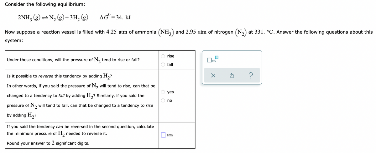 Consider the following equilibrium:
2NH3 (g) = N, (g)+3H, (g)
AG = 34. kJ
Now suppose a reaction vessel is filled with 4.25 atm of ammonia (NH and 2.95 atm of nitrogen (N,) at 331. °C. Answer the following questions about this
system:
rise
Under these conditions, will the pressure of N, tend to rise or fall?
x10
fall
Is it possible to reverse this tendency by adding H,?
In other words, if you said the pressure of N, will tend to rise, can that be
yes
changed to a tendency to fall by adding H,? Similarly, if you said the
no
pressure of N, will tend to fall, can that be changed to a tendency to rise
by adding H2?
If you said the tendency can be reversed in the second question, calculate
the minimum pressure of H, needed to reverse it.
atm
Round your answer to 2 significant digits.
O O
