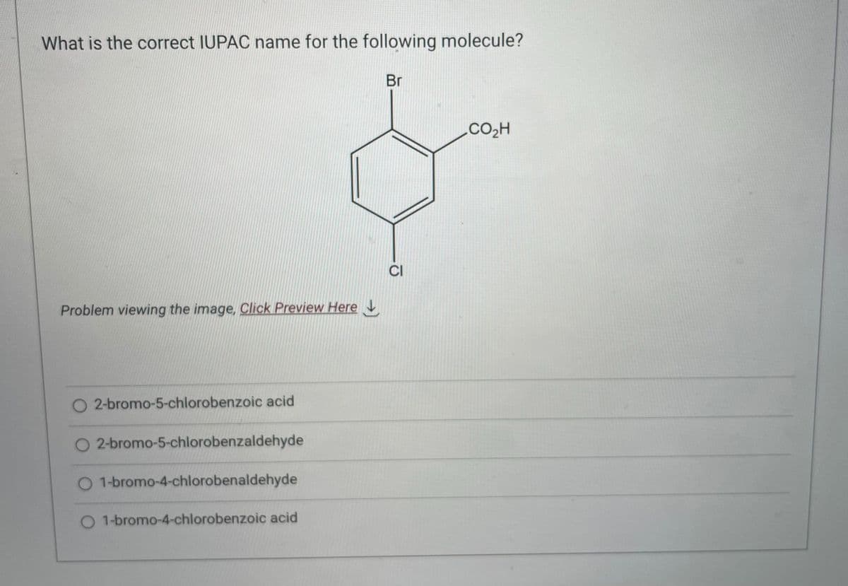 What is the correct IUPAC name for the following molecule?
Problem viewing the image. Click Preview Here
2-bromo-5-chlorobenzoic acid
O2-bromo-5-chlorobenzaldehyde
O 1-bromo-4-chlorobenaldehyde
O 1-bromo-4-chlorobenzoic acid
Br
CI
CO,H