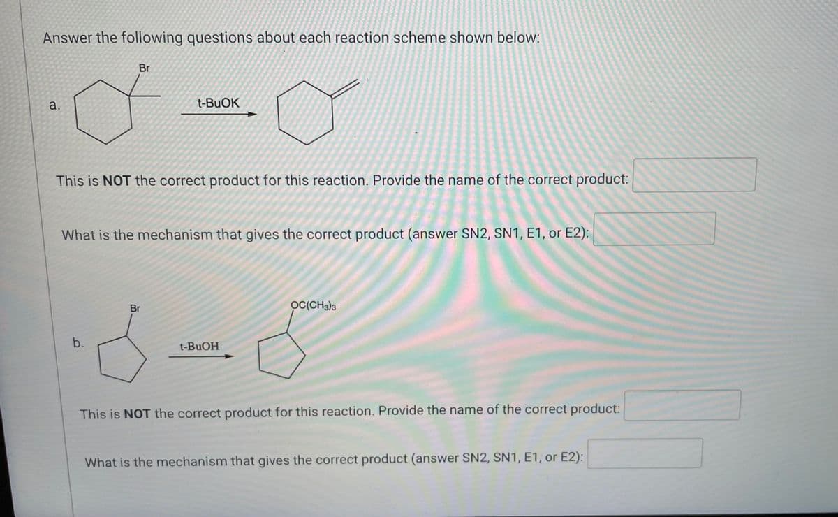 Answer the following questions about each reaction scheme shown below:
Br
•·-0
a.
t-BuOK
This is NOT the correct product for this reaction. Provide the name of the correct product:
What is the mechanism that gives the correct product (answer SN2, SN1, E1, or E2):
OC(CH3)3
Br
6-5
b.
t-BuOH
This is NOT the correct product for this reaction. Provide the name of the correct product:
What is the mechanism that gives the correct product (answer SN2, SN1, E1, or E2):