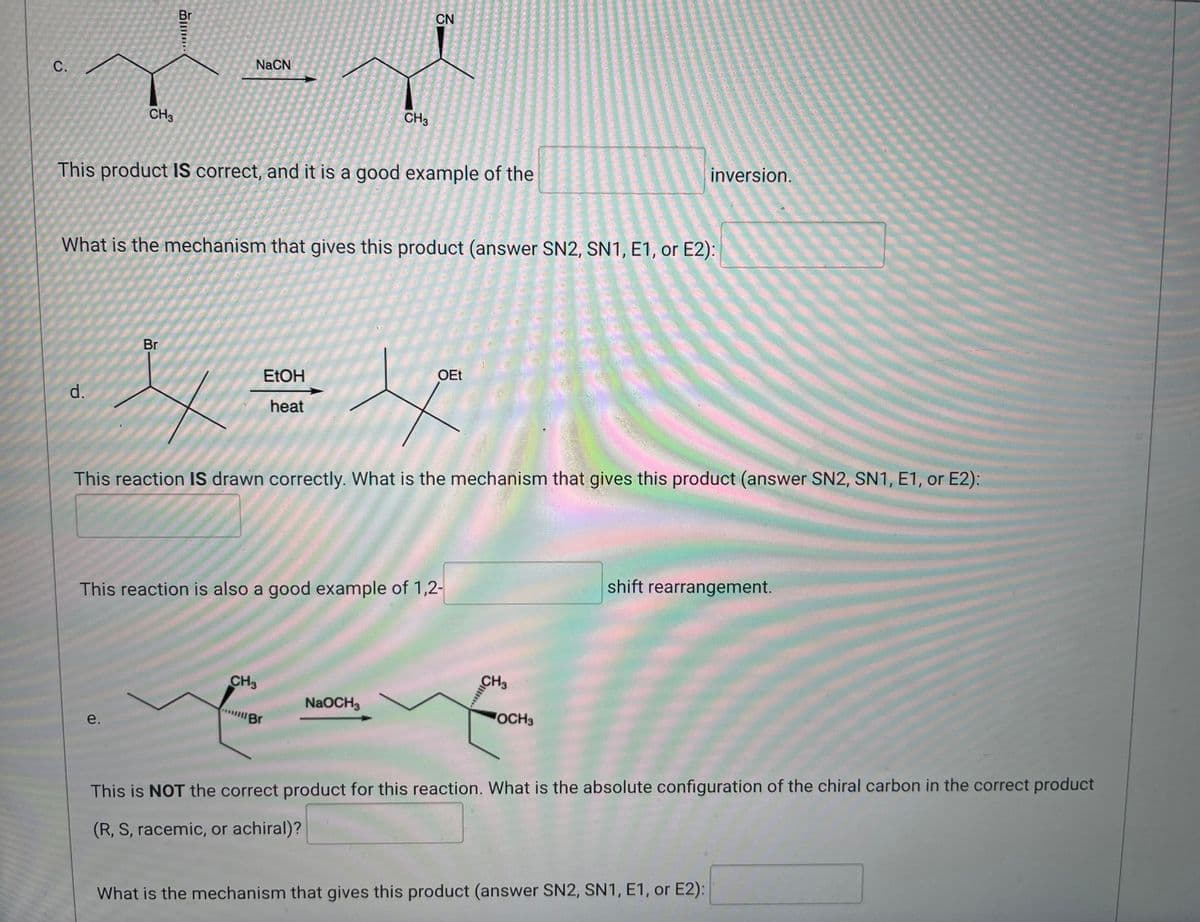 Br
d.
CN
NaCN
C.
CH3
CH3
This product IS correct, and it is a good example of the
What is the mechanism that gives this product (answer SN2, SN1, E1, or E2):
Br
EtOH
OEt
s
heat
This reaction IS drawn correctly. What is the mechanism that gives this product (answer SN2, SN1, E1, or E2):
shift rearrangement.
This reaction is also a good example of 1,2-
CH3
NaOCH3
Br
OCH3
e.
This is NOT the correct product for this reaction. What is the absolute configuration of the chiral carbon in the correct product
(R, S, racemic, or achiral)?
What is the mechanism that gives this product (answer SN2, SN1, E1, or E2):
CH3
inversion.
