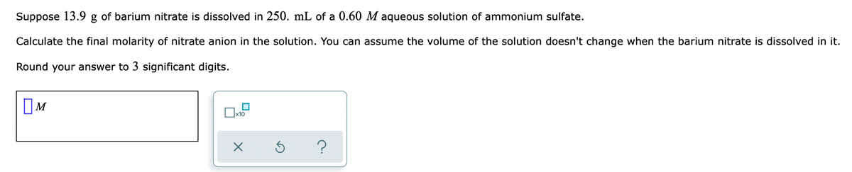 Suppose 13.9 g of barium nitrate is dissolved in 250. mL of a 0.60 M aqueous solution of ammonium sulfate.
Calculate the final molarity of nitrate anion in the solution. You can assume the volume of the solution doesn't change when the barium nitrate is dissolved in it.
Round your answer to 3 significant digits.
x10
