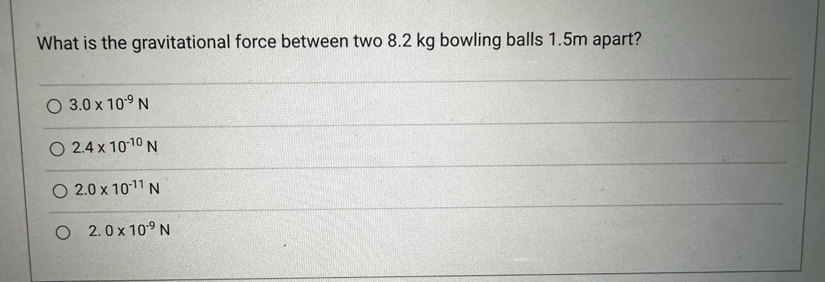 What is the gravitational force between two 8.2 kg bowling balls 1.5m apart?
O 3.0 x 10-9 N
O 2.4 x 10-10 N
O 2.0 x 10-11 N
O 2.0x109 N