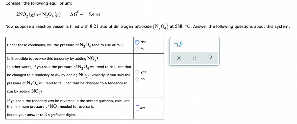 Consider the following equilibrium:
2NO, (g) = N,04 (g)
AG° = - 5.4 kJ
Now suppose a reaction vessel is filled with 8.21 atm of dinitrogen tetroxide (N,0,a) at 588. °C. Answer the following questions about this system:
rise
Under these conditions, will the pressure of N,0, tend to rise or fall?
'2
fall
Is it possible to reverse this tendency by adding NO,?
In other words, if you said the pressure of N,O, will tend to rise, can that
4.
yes
be changed to a tendency to fall by adding N0,? Similarly, if you said the
no
pressure of N,04 will tend to fall, can that be changed to a tendency to
rise by adding NO,?
If
you said the tendency can be reversed in the second question, calculate
the minimum pressure of NO, needed to reverse it.
atm
Round your answer to 2 significant digits.
O O
