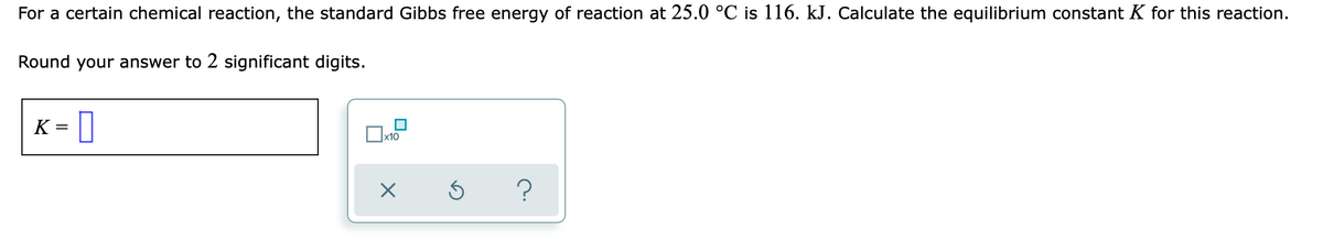 For a certain chemical reaction, the standard Gibbs free energy of reaction at 25.0 °C is 116. kJ. Calculate the equilibrium constant K for this reaction.
Round your answer to 2 significant digits.
K - ]
х10
