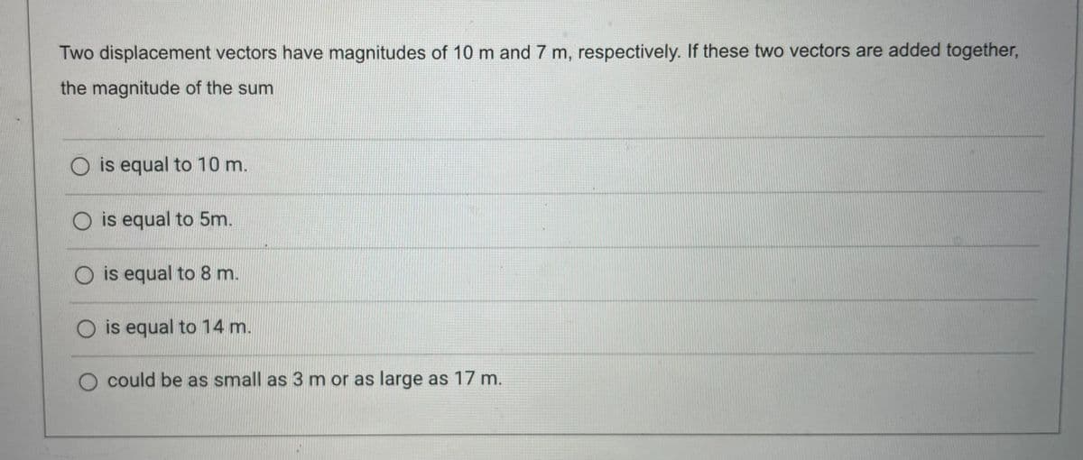 Two displacement vectors have magnitudes of 10 m and 7 m, respectively. If these two vectors are added together,
the magnitude of the sum
O is equal to 10 m.
O is equal to 5m.
O is equal to 8 m.
O is equal to 14 m.
O could be as small as 3 m or as large as 17 m.