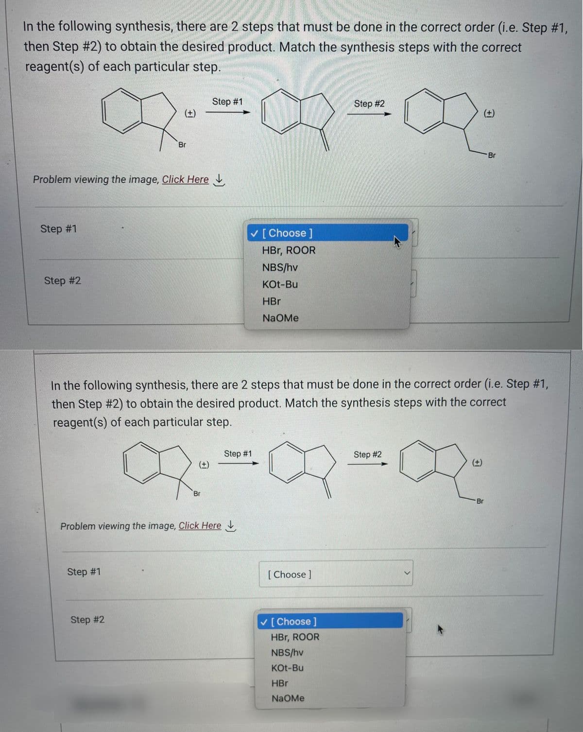In the following synthesis, there are 2 steps that must be done in the correct order (i.e. Step #1,
then Step #2) to obtain the desired product. Match the synthesis steps with the correct
reagent(s) of each particular step.
Step #1
Step #1
BIBIR
Step #2
Problem viewing the image, Click Here
(±)
Br
Step #1
Step #2
In the following synthesis, there are 2 steps that must be done in the correct order (i.e. Step #1,
then Step #2) to obtain the desired product. Match the synthesis steps with the correct
reagent(s) of each particular step.
(±)
Problem viewing the image, Click Here
Br
[Choose ]
HBr, ROOR
NBS/hv
KOt-Bu
HBr
NAOMe
Step #1
Step #2
·X-2
Step #2
[Choose ]
✓ [Choose ]
HBr, ROOR
NBS/hv
KOt-Bu
HBr
NaOMe
(+)
Br
Br