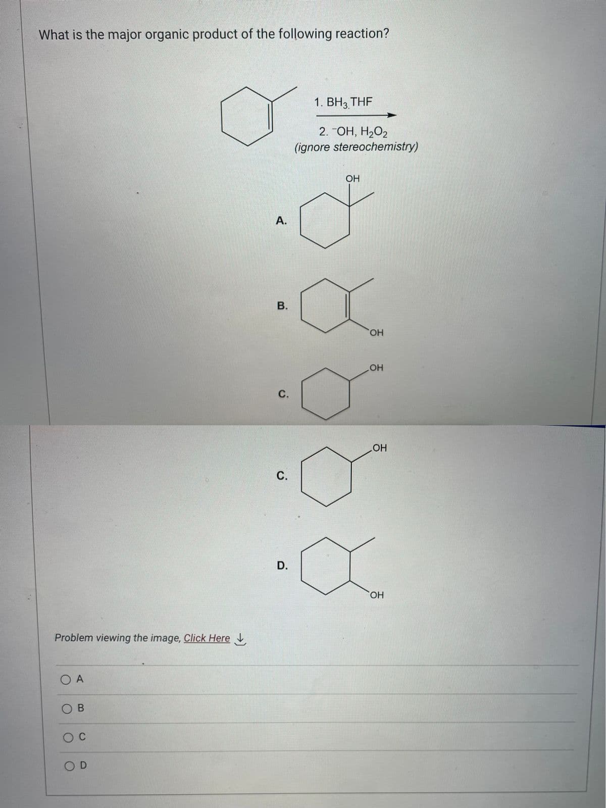 What is the major organic product of the following reaction?
Problem viewing the image, Click Here
O A
OB
O C
OD
A.
B.
C.
Ü
D.
1. BH3 THF
2. TOH, H₂O2
(ignore stereochemistry)
OH
OH
OH
OH
OH