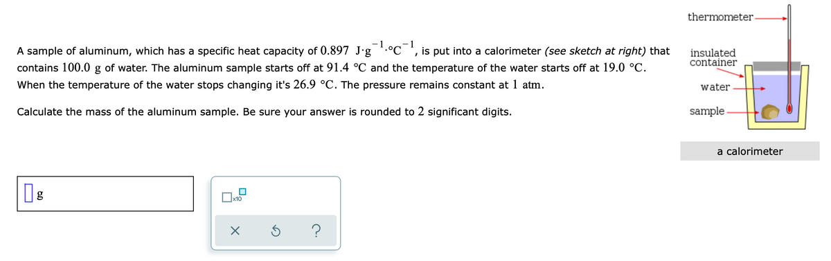 thermometer.
A sample of aluminum, which has a specific heat capacity of 0.897 J·g *.°C*, is put into a calorimeter (see sketch at right) that
insulated
container
contains 100.0 g of water. The aluminum sample starts off at 91.4 °C and the temperature of the water starts off at 19.0 °C.
When the temperature of the water stops changing it's 26.9 °C. The pressure remains constant at 1 atm.
water
Calculate the mass of the aluminum sample. Be sure your answer is rounded to 2 significant digits.
sample
a calorimeter
x10
