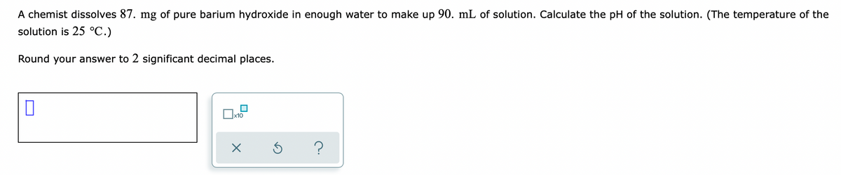 A chemist dissolves 87. mg of pure barium hydroxide in enough water to make up 90. mL of solution. Calculate the pH of the solution. (The temperature of the
solution is 25 °C.)
Round your answer to 2 significant decimal places.
