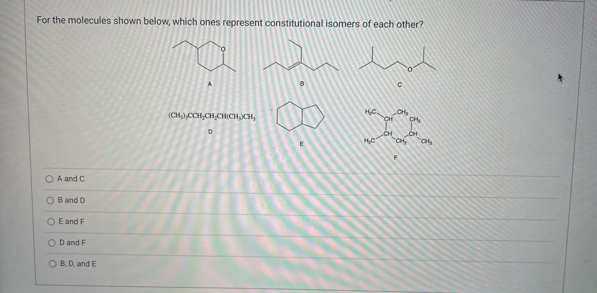 For the molecules shown below, which ones represent constitutional isomers of each other?
O
A
B
(CH3)3CCH₂CH₂CH(CH3)CH3
00
D
E
A and C
ANSODELA
B and D
O E and F
D and F
OB, D, and E
A
H₂C
H₂C
CH
CH
C
CH3
CH₂
F
CH3
CH
CH3