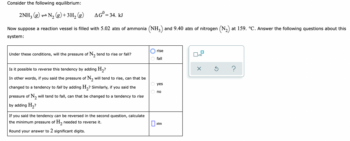 Consider the following equilibrium:
2NH, (g) – N, (g) + 3H, (g)
AG° = 34. kJ
Now suppose a reaction vessel is filled with 5.02 atm of ammonia (NH,) and 9.40 atm of nitrogen (N,) at 159. °C. Answer the following questions about this
system:
rise
Under these conditions, will the pressure of N, tend to rise or fall?
fall
Is it possible to reverse this tendency
adding H2?
In other words, if you said the pressure of N, will tend to rise, can that be
yes
changed to a tendency to fall by adding H,? Similarly, if you said the
no
pressure of
N, will tend to fall, can that be changed to a tendency to rise
by adding H2?
If you said the tendency can be reversed in the second question, calculate
the minimum pressure of H, needed to reverse it.
atm
Round your answer to 2 significant digits.
