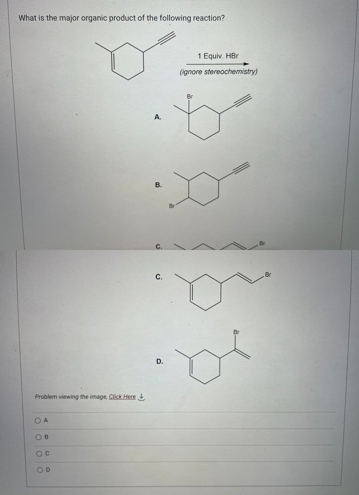 What is the major organic product of the following reaction?
Problem viewing the image. Click Here
OA
OB
O C
OD
A.
B.
C.
C.
D.
Br
1 Equiv. HBr
(ignore stereochemistry)
Br
Br
Br
Br